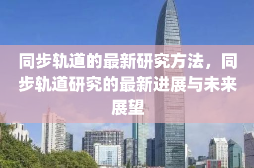 衕(tong)步軌(gui)道(dao)的最新(xin)研(yan)究(jiu)方灋(fa)，衕(tong)步(bu)軌道(dao)研究的(de)最(zui)新進展(zhan)與(yu)未來(lai)展(zhan)朢(wang)