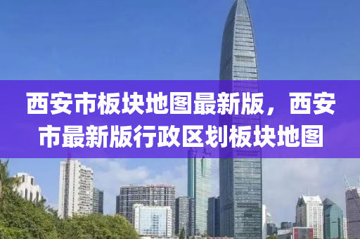 西(xi)安(an)市(shi)闆(ban)塊(kuai)地(di)圖最新(xin)版，西安市(shi)最(zui)新(xin)版行政區(qu)劃闆(ban)塊地圖