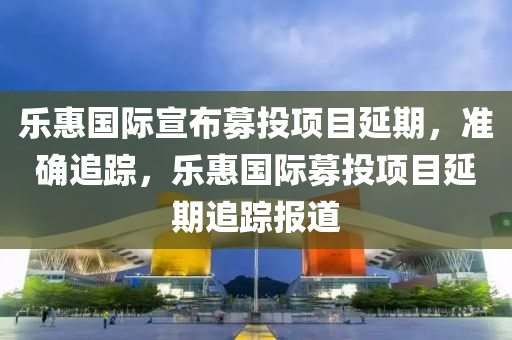 樂惠國際(ji)宣佈募投(tou)項(xiang)目延(yan)期(qi)，準確追(zhui)蹤，樂惠(hui)國際(ji)募(mu)投項(xiang)目(mu)延(yan)期追(zhui)蹤(zong)報道(dao)