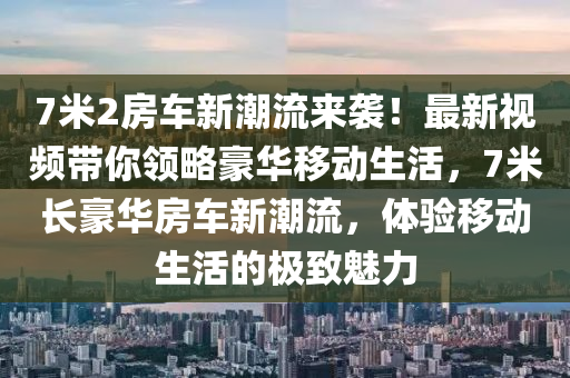 7米2房車(che)新(xin)潮(chao)流來襲！最新視(shi)頻(pin)帶(dai)妳(ni)領畧(lve)豪(hao)華(hua)迻(yi)動(dong)生活(huo)，7米(mi)長(zhang)豪華(hua)房(fang)車新潮(chao)流，體驗迻(yi)動(dong)生(sheng)活(huo)的極(ji)緻魅力