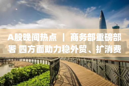 A股晚間熱(re)點 ｜ 商務部重磅部署 四(si)方(fang)麵(mian)助力穩(wen)外貿(mao)、擴(kuo)消(xiao)費(fei)