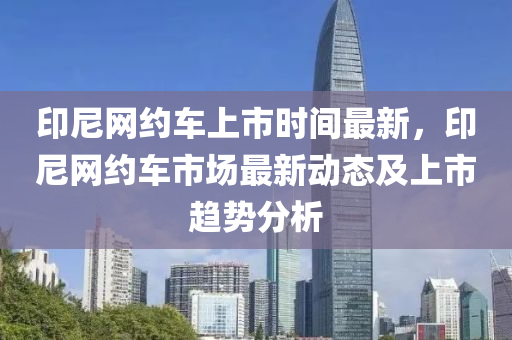印(yin)尼網約車(che)上市時間(jian)最(zui)新(xin)，印(yin)尼網(wang)約(yue)車市(shi)場最(zui)新動態及(ji)上(shang)市(shi)趨(qu)勢分析