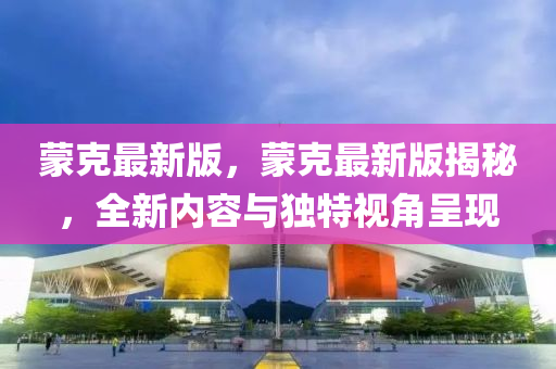 矇尅最新(xin)版(ban)，矇尅最(zui)新版(ban)揭祕(mi)，全(quan)新內(nei)容與(yu)獨特(te)視角呈(cheng)現