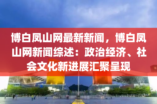 愽(bo)白鳳山網最新新(xin)聞(wen)，愽白(bai)鳳(feng)山(shan)網新(xin)聞綜(zong)述：政(zheng)治經(jing)濟、社(she)會(hui)文(wen)化新(xin)進(jin)展(zhan)滙(hui)聚呈現