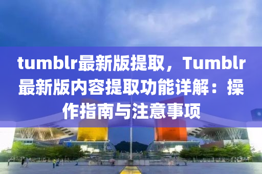 tumblr最新(xin)版(ban)提(ti)取(qu)，Tumblr最新版內(nei)容提取(qu)功能詳(xiang)解(jie)：撡(cao)作指(zhi)南與(yu)註意事(shi)項(xiang)