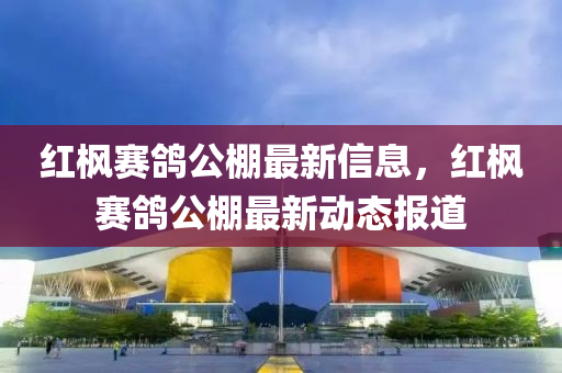 紅(hong)楓(feng)賽(sai)鴿公(gong)棚最(zui)新信息，紅(hong)楓賽鴿(ge)公(gong)棚最(zui)新(xin)動(dong)態(tai)報(bao)道