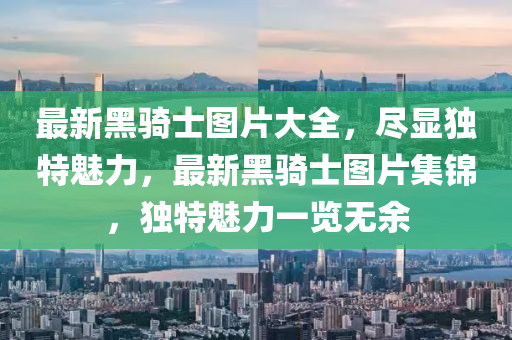 最(zui)新(xin)黑騎(qi)士圖(tu)片(pian)大(da)全(quan)，儘顯(xian)獨(du)特魅(mei)力，最(zui)新(xin)黑騎(qi)士(shi)圖片集(ji)錦，獨特(te)魅(mei)力一覽(lan)無(wu)餘