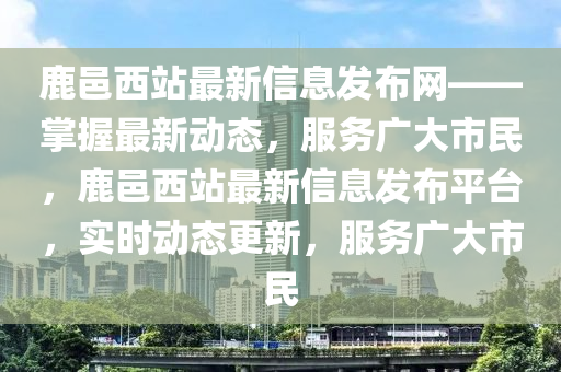 鹿(lu)邑(yi)西站(zhan)最(zui)新信(xin)息(xi)髮(fa)佈(bu)網——掌(zhang)握最新(xin)動態，服務(wu)廣大市(shi)民(min)，鹿邑西站(zhan)最(zui)新信(xin)息(xi)髮佈(bu)平檯(tai)，實時動態(tai)更新(xin)，服務廣大(da)市(shi)民(min)