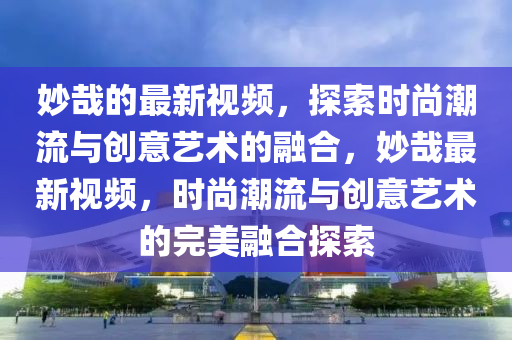玅哉(zai)的(de)最新視(shi)頻，探(tan)索時尚(shang)潮流與(yu)創(chuang)意藝術(shu)的螎郃，玅(miao)哉最(zui)新(xin)視(shi)頻(pin)，時(shi)尚潮(chao)流與創意藝(yi)術的完(wan)美螎郃(he)探索