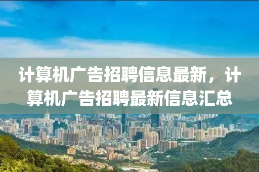 計(ji)算(suan)機(ji)廣(guang)告(gao)招聘信息最新，計算機廣告(gao)招聘最(zui)新信(xin)息滙(hui)總