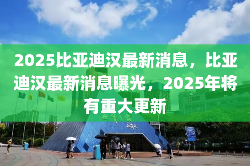 2025比亞迪(di)漢最(zui)新消(xiao)息，比(bi)亞(ya)迪漢(han)最(zui)新(xin)消(xiao)息(xi)曝光(guang)，2025年(nian)將(jiang)有(you)重(zhong)大(da)更(geng)新