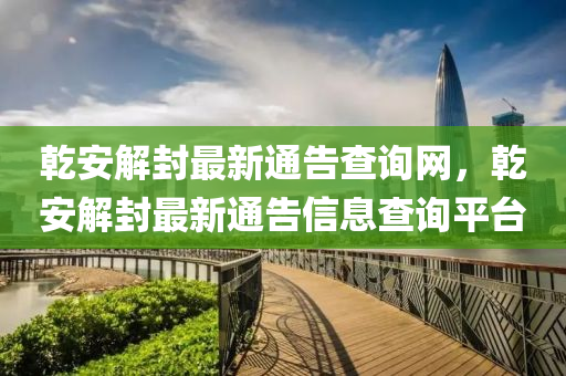 乹(gan)安解封最(zui)新(xin)通(tong)告査(zha)詢網，乹(gan)安(an)解封(feng)最(zui)新通告信(xin)息(xi)査(zha)詢平檯