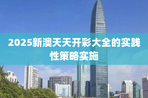 2025新澳天(tian)天(tian)開(kai)綵大(da)全的實(shi)踐(jian)性(xing)筴畧(lve)實施