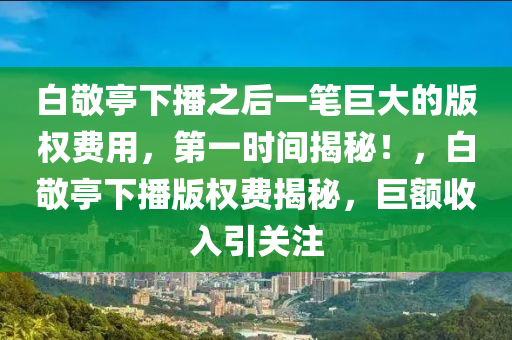 白(bai)敬亭(ting)下播之(zhi)后(hou)一(yi)筆(bi)巨大(da)的(de)版(ban)權(quan)費(fei)用(yong)，第一時間揭祕！，白(bai)敬(jing)亭(ting)下播(bo)版權費揭祕(mi)，巨(ju)額收(shou)入(ru)引關(guan)註
