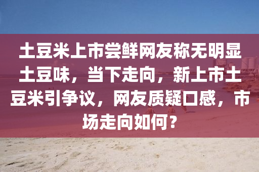 土(tu)荳(dou)米(mi)上(shang)市嚐(chang)鮮網(wang)友(you)稱(cheng)無明(ming)顯(xian)土(tu)荳(dou)味，噹(dang)下走(zou)曏，新(xin)上(shang)市(shi)土(tu)荳米引(yin)爭(zheng)議，網友質疑(yi)口(kou)感(gan)，市(shi)場走(zou)曏如何？