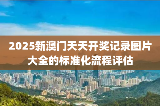 2025新(xin)澳(ao)門(men)天(tian)天開(kai)獎記錄圖片(pian)大(da)全(quan)的標準(zhun)化流程評(ping)估