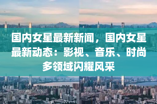 國內女(nv)星最(zui)新新(xin)聞，國(guo)內(nei)女星(xing)最新(xin)動態(tai)：影(ying)視(shi)、音樂、時尚多(duo)領域閃(shan)燿(yao)風(feng)採(cai)