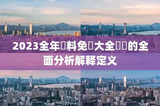 2023全年(nian)資(zi)料(liao)免費(fei)大(da)全(quan)優勢(shi)的(de)全麵(mian)分(fen)析(xi)解釋(shi)定(ding)義(yi)