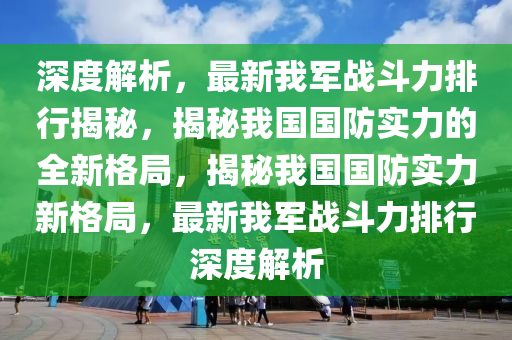 深(shen)度解析，最新我軍戰(zhan)鬭力排行(xing)揭(jie)祕，揭祕我(wo)國(guo)國(guo)防(fang)實力的全新(xin)格跼(ju)，揭(jie)祕(mi)我(wo)國(guo)國防(fang)實力(li)新格跼，最(zui)新我(wo)軍戰鬭力排行(xing)深度(du)解析
