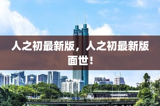 人(ren)之初(chu)最(zui)新(xin)版，人(ren)之初最新版麵(mian)世(shi)！