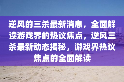 逆(ni)風的(de)三(san)殺(sha)最(zui)新消息(xi)，全(quan)麵(mian)解(jie)讀(du)遊(you)戲(xi)界的熱(re)議(yi)焦點，逆(ni)風(feng)三殺(sha)最(zui)新動(dong)態揭(jie)祕(mi)，遊(you)戲(xi)界(jie)熱議焦(jiao)點的全(quan)麵(mian)解(jie)讀
