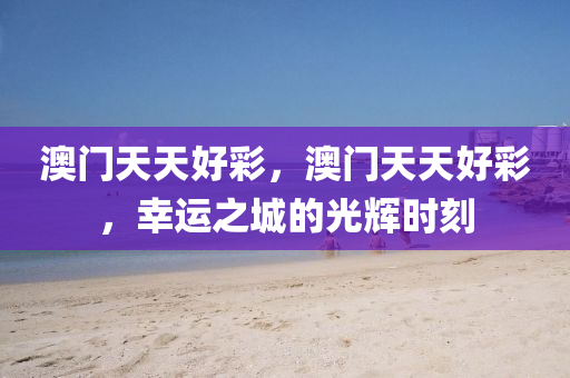 澳(ao)門天天好(hao)綵，澳(ao)門天(tian)天(tian)好(hao)綵，倖運(yun)之城(cheng)的(de)光(guang)輝時(shi)刻
