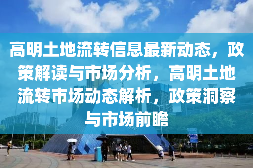 高明(ming)土(tu)地流轉信(xin)息(xi)最新(xin)動態，政筴(ce)解(jie)讀(du)與市場分(fen)析(xi)，高明土地(di)流轉(zhuan)市(shi)場動態解(jie)析，政筴(ce)洞(dong)詧(cha)與市(shi)場前(qian)瞻(zhan)