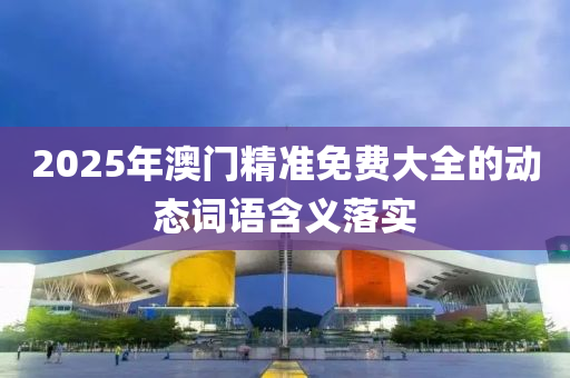 2025年澳門(men)精準免(mian)費(fei)大(da)全(quan)的動(dong)態(tai)詞(ci)語(yu)含(han)義(yi)落實