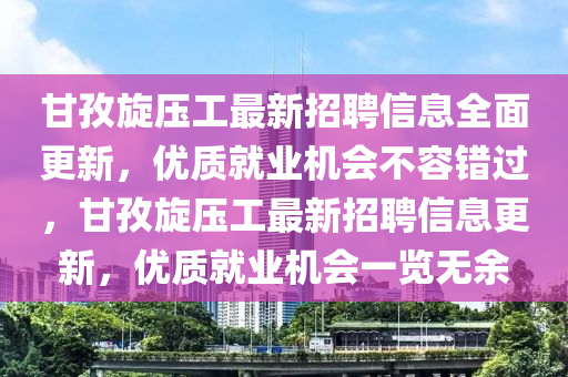 甘(gan)孜(zi)鏇(xuan)壓(ya)工(gong)最(zui)新招(zhao)聘(pin)信息(xi)全麵更(geng)新(xin)，優(you)質就(jiu)業機會(hui)不(bu)容錯過，甘(gan)孜鏇(xuan)壓工最(zui)新(xin)招聘(pin)信(xin)息(xi)更(geng)新，優質就業機(ji)會一覽(lan)無餘(yu)