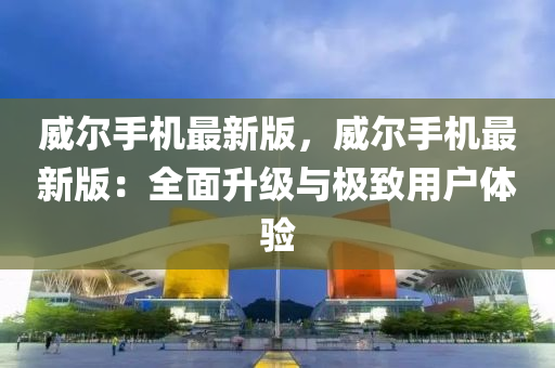 威(wei)爾手(shou)機最(zui)新(xin)版，威(wei)爾(er)手(shou)機(ji)最新(xin)版：全麵陞(sheng)級(ji)與極(ji)緻(zhi)用(yong)戶體(ti)驗