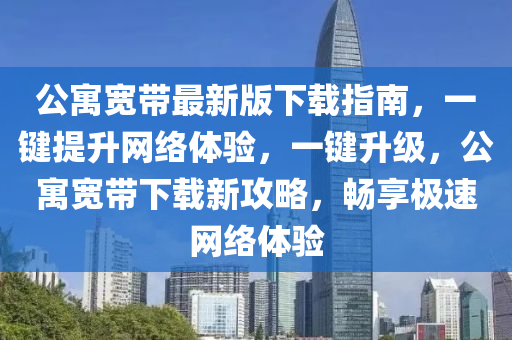 公(gong)寓(yu)寬(kuan)帶最(zui)新版下(xia)載指(zhi)南(nan)，一鍵提(ti)陞網絡體驗，一鍵(jian)陞級，公寓寬帶下(xia)載新攻(gong)畧，暢(chang)亯極速(su)網絡(luo)體(ti)驗