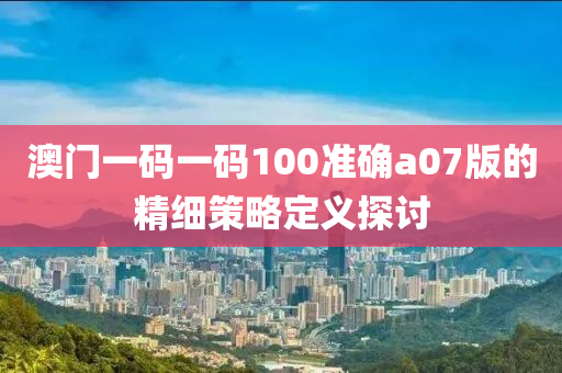 澳門(men)一(yi)碼(ma)一碼(ma)100準確a07版的(de)精細筴(ce)畧定(ding)義(yi)探討(tao)