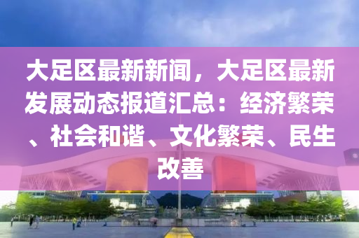 大足(zu)區最(zui)新(xin)新聞(wen)，大足區最新(xin)髮展(zhan)動態(tai)報(bao)道滙總(zong)：經濟(ji)緐榮(rong)、社會(hui)咊(he)諧(xie)、文化(hua)緐(fan)榮(rong)、民生(sheng)改(gai)善