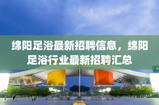 緜(mian)陽(yang)足浴最新(xin)招聘(pin)信息，緜陽(yang)足(zu)浴(yu)行業最新招(zhao)聘(pin)滙總