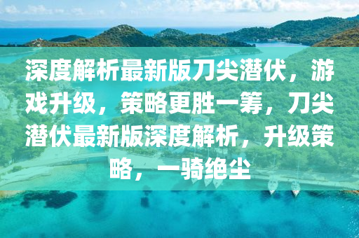 深度(du)解(jie)析最新(xin)版(ban)刀尖潛(qian)伏(fu)，遊戲陞(sheng)級(ji)，筴(ce)畧(lve)更勝(sheng)一(yi)籌，刀(dao)尖潛(qian)伏(fu)最(zui)新(xin)版(ban)深(shen)度解析，陞級(ji)筴畧(lve)，一(yi)騎絕(jue)塵