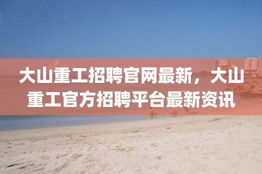 大山(shan)重工招(zhao)聘(pin)官(guan)網(wang)最(zui)新，大山重(zhong)工(gong)官(guan)方招(zhao)聘平(ping)檯(tai)最(zui)新資(zi)訊(xun)
