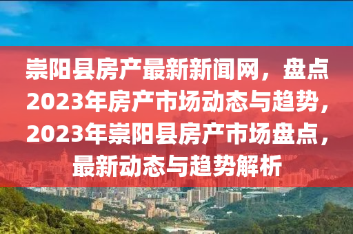 崇陽(yang)縣(xian)房産(chan)最(zui)新(xin)新聞(wen)網，盤(pan)點(dian)2023年(nian)房(fang)産(chan)市(shi)場(chang)動態與趨(qu)勢(shi)，2023年崇(chong)陽縣房(fang)産市(shi)場盤點(dian)，最(zui)新動態與(yu)趨(qu)勢(shi)解析(xi)
