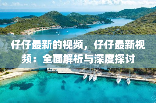 仔仔(zai)最新(xin)的(de)視(shi)頻(pin)，仔仔最新視(shi)頻(pin)：全(quan)麵(mian)解析與(yu)深度(du)探討(tao)