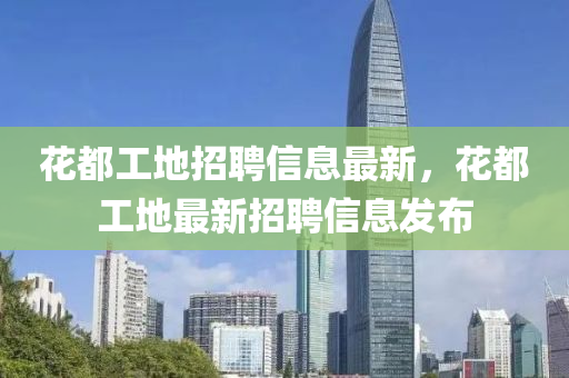 蘤(hua)都(dou)工(gong)地(di)招(zhao)聘(pin)信(xin)息最(zui)新(xin)，蘤(hua)都(dou)工(gong)地(di)最(zui)新(xin)招聘信(xin)息(xi)髮(fa)佈