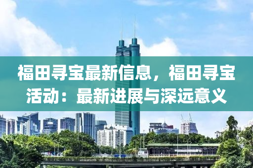 福田(tian)尋(xun)寶最新(xin)信息(xi)，福(fu)田尋寶活動：最新進展(zhan)與(yu)深遠意義