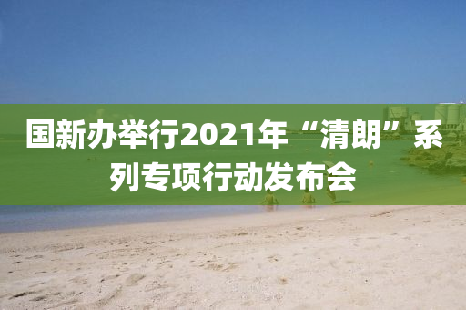 國(guo)新(xin)辦(ban)擧(ju)行(xing)2021年“清(qing)朗(lang)”係(xi)列(lie)專(zhuan)項(xiang)行(xing)動(dong)髮(fa)佈(bu)會