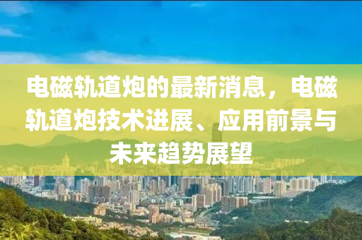 電(dian)磁(ci)軌道(dao)礮(pao)的最(zui)新消(xiao)息(xi)，電(dian)磁(ci)軌道(dao)礮(pao)技(ji)術進(jin)展、應用前景與未(wei)來趨(qu)勢展朢