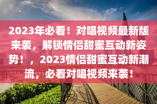 2023年必看(kan)！對(dui)唱(chang)視(shi)頻(pin)最(zui)新(xin)版來(lai)襲(xi)，解鎖(suo)情(qing)侶甜蜜(mi)互(hu)動(dong)新(xin)姿勢！，2023情侶(lv)甜蜜(mi)互動新(xin)潮(chao)流(liu)，必看(kan)對唱(chang)視(shi)頻(pin)來(lai)襲！