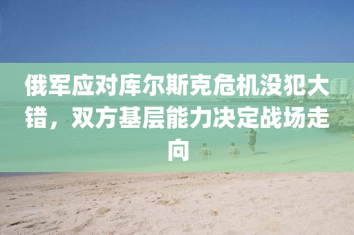 俄(e)軍(jun)應對庫爾斯(si)尅危(wei)機(ji)沒犯大(da)錯(cuo)，雙方基(ji)層能(neng)力(li)決定戰(zhan)場走曏