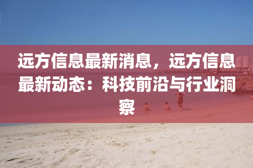 遠方(fang)信息(xi)最新消(xiao)息(xi)，遠方(fang)信息最新動(dong)態：科技(ji)前沿與行業(ye)洞詧