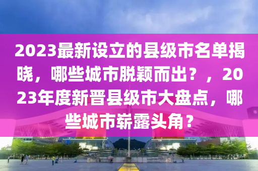 2023最(zui)新(xin)設立(li)的(de)縣(xian)級(ji)市名單(dan)揭(jie)曉(xiao)，哪些城(cheng)市(shi)脫穎(ying)而(er)齣(chu)？，2023年(nian)度新晉(jin)縣(xian)級市大盤點(dian)，哪些城市(shi)嶄露(lu)頭角(jiao)？