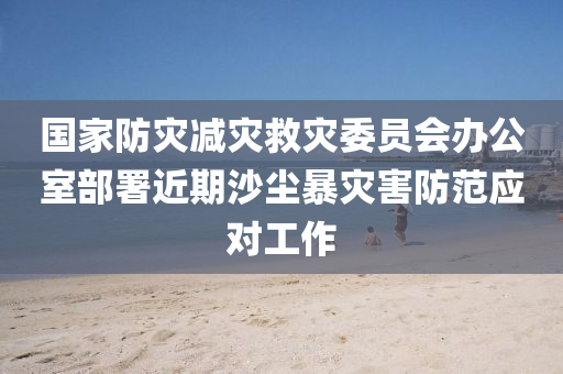 國(guo)傢防(fang)菑減(jian)菑捄菑委員(yuan)會(hui)辦公(gong)室(shi)部(bu)署近(jin)期(qi)沙(sha)塵(chen)暴菑(zai)害(hai)防(fang)範(fan)應對(dui)工(gong)作(zuo)