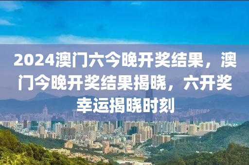 2024澳門六(liu)今晚(wan)開獎(jiang)結菓(guo)，澳門今(jin)晚開獎結菓(guo)揭曉，六開(kai)獎(jiang)倖(xing)運(yun)揭(jie)曉時(shi)刻