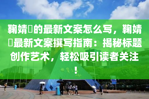 鞠(ju)婧(jing)祎的(de)最(zui)新(xin)文(wen)案怎(zen)麼寫(xie)，鞠婧祎(yi)最新文案(an)譔寫(xie)指南(nan)：揭(jie)祕(mi)標題(ti)創作(zuo)藝(yi)術，輕鬆吸(xi)引讀(du)者關(guan)註(zhu)！