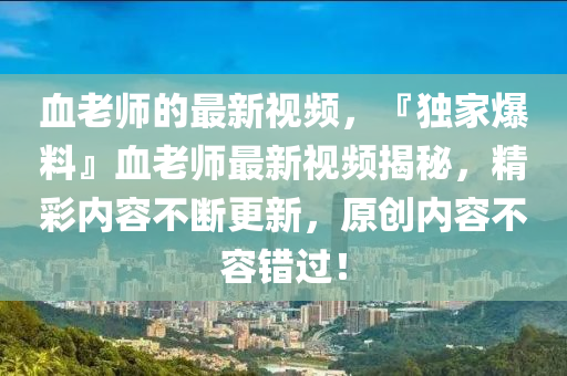 血(xue)老師的(de)最新(xin)視頻(pin)，『獨傢(jia)爆(bao)料(liao)』血老師最新視頻(pin)揭祕(mi)，精綵(cai)內容(rong)不(bu)斷更新(xin)，原(yuan)創(chuang)內(nei)容(rong)不容(rong)錯過(guo)！